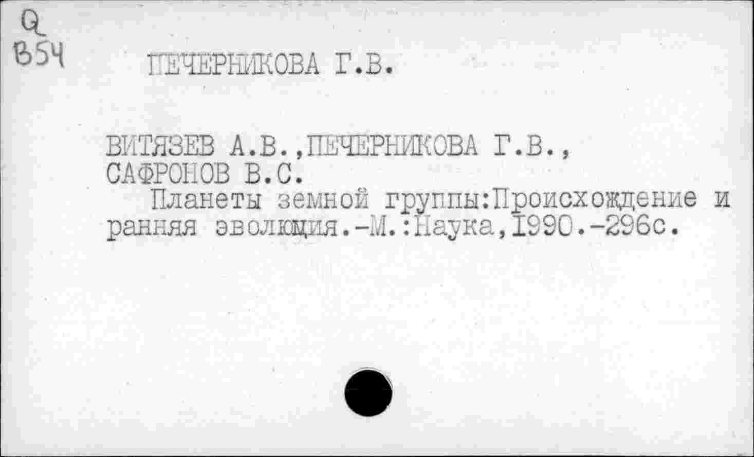 ﻿Ь5Ч
ГЕЧЕРЕИКОВА Г.В
ВИТЯЗЕВ А.В.»ПЕЧЕРНИКОВА Г.В.,
САФРОНОВ В.С.
Планеты земной группы:Происхождение и ранняя эв олюция.-М.:Наука,1990.-296с.